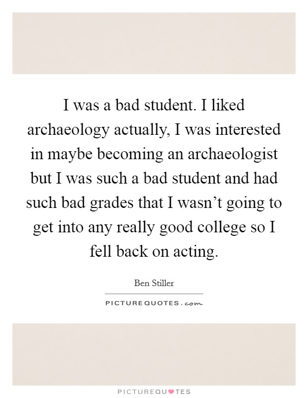 I was a bad student. I liked archaeology actually, I was interested in maybe becoming an archaeologist but I was such a bad student and had such bad grades that I wasn't going to get into any really good college so I fell back on acting. Picture Quote #1