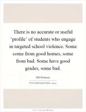 There is no accurate or useful ‘profile’ of students who engage in targeted school violence. Some come from good homes, some from bad. Some have good grades, some bad Picture Quote #1