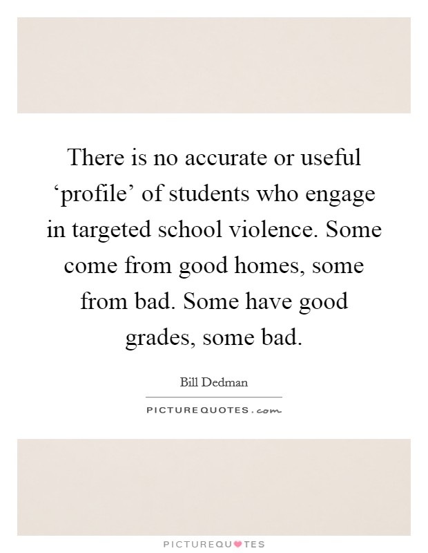 There is no accurate or useful ‘profile' of students who engage in targeted school violence. Some come from good homes, some from bad. Some have good grades, some bad. Picture Quote #1