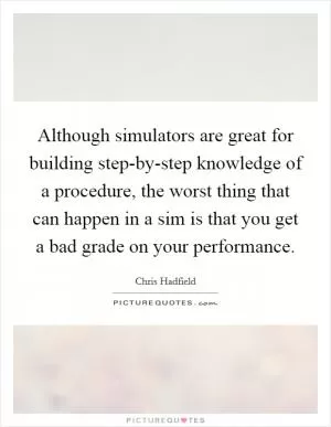 Although simulators are great for building step-by-step knowledge of a procedure, the worst thing that can happen in a sim is that you get a bad grade on your performance Picture Quote #1