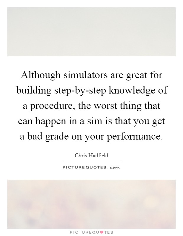 Although simulators are great for building step-by-step knowledge of a procedure, the worst thing that can happen in a sim is that you get a bad grade on your performance. Picture Quote #1