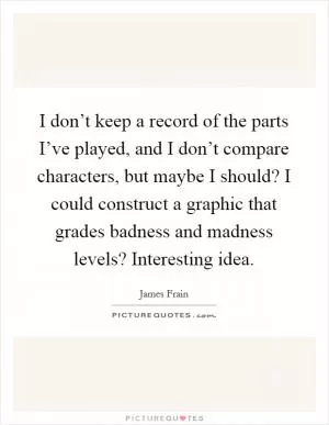 I don’t keep a record of the parts I’ve played, and I don’t compare characters, but maybe I should? I could construct a graphic that grades badness and madness levels? Interesting idea Picture Quote #1