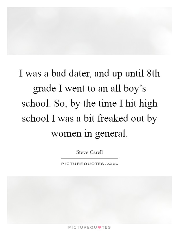 I was a bad dater, and up until 8th grade I went to an all boy's school. So, by the time I hit high school I was a bit freaked out by women in general. Picture Quote #1