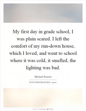 My first day in grade school, I was plain scared. I left the comfort of my run-down house, which I loved, and went to school where it was cold, it smelled, the lighting was bad Picture Quote #1