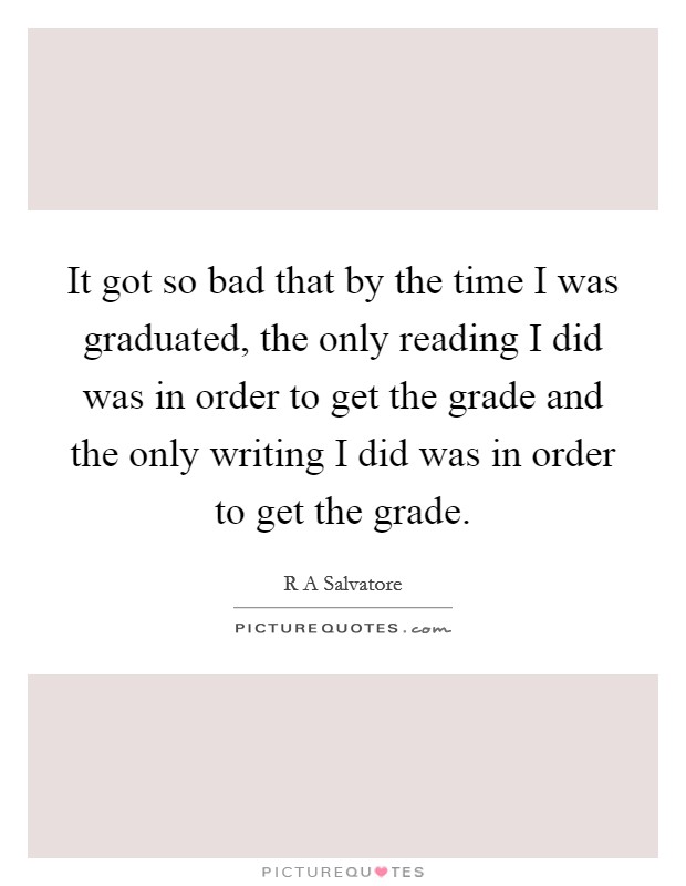 It got so bad that by the time I was graduated, the only reading I did was in order to get the grade and the only writing I did was in order to get the grade. Picture Quote #1