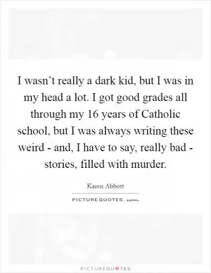 I wasn’t really a dark kid, but I was in my head a lot. I got good grades all through my 16 years of Catholic school, but I was always writing these weird - and, I have to say, really bad - stories, filled with murder Picture Quote #1