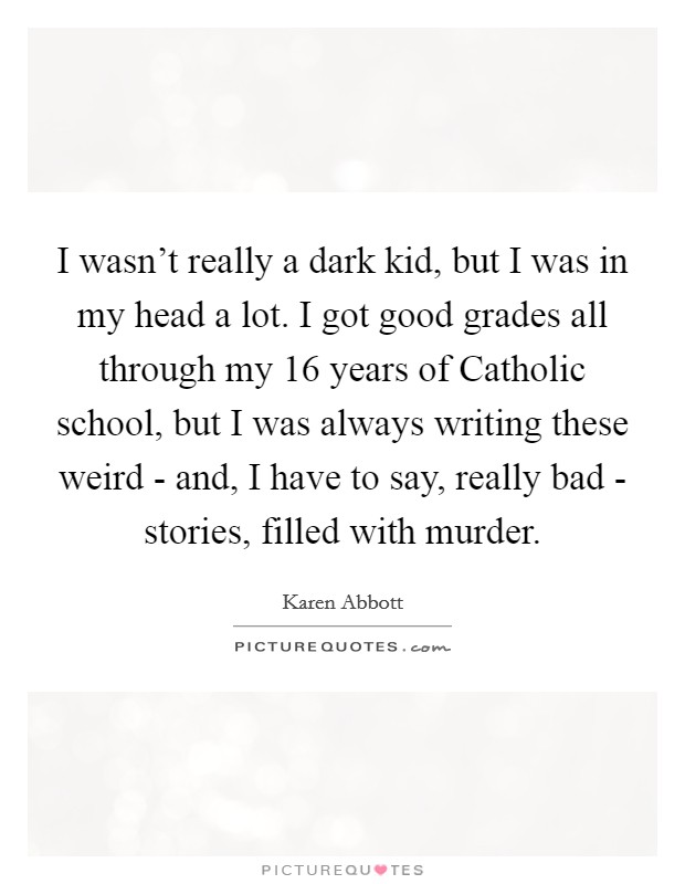 I wasn't really a dark kid, but I was in my head a lot. I got good grades all through my 16 years of Catholic school, but I was always writing these weird - and, I have to say, really bad - stories, filled with murder. Picture Quote #1