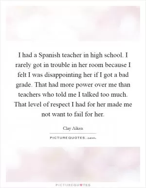 I had a Spanish teacher in high school. I rarely got in trouble in her room because I felt I was disappointing her if I got a bad grade. That had more power over me than teachers who told me I talked too much. That level of respect I had for her made me not want to fail for her Picture Quote #1