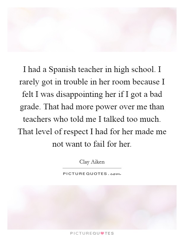 I had a Spanish teacher in high school. I rarely got in trouble in her room because I felt I was disappointing her if I got a bad grade. That had more power over me than teachers who told me I talked too much. That level of respect I had for her made me not want to fail for her. Picture Quote #1