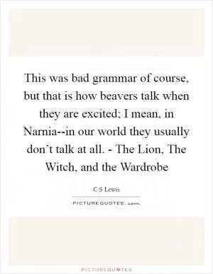 This was bad grammar of course, but that is how beavers talk when they are excited; I mean, in Narnia--in our world they usually don’t talk at all. - The Lion, The Witch, and the Wardrobe Picture Quote #1