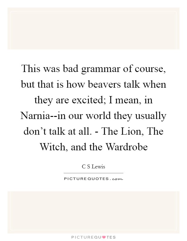This was bad grammar of course, but that is how beavers talk when they are excited; I mean, in Narnia--in our world they usually don't talk at all. - The Lion, The Witch, and the Wardrobe Picture Quote #1