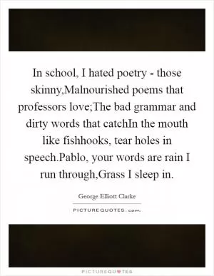 In school, I hated poetry - those skinny,Malnourished poems that professors love;The bad grammar and dirty words that catchIn the mouth like fishhooks, tear holes in speech.Pablo, your words are rain I run through,Grass I sleep in Picture Quote #1