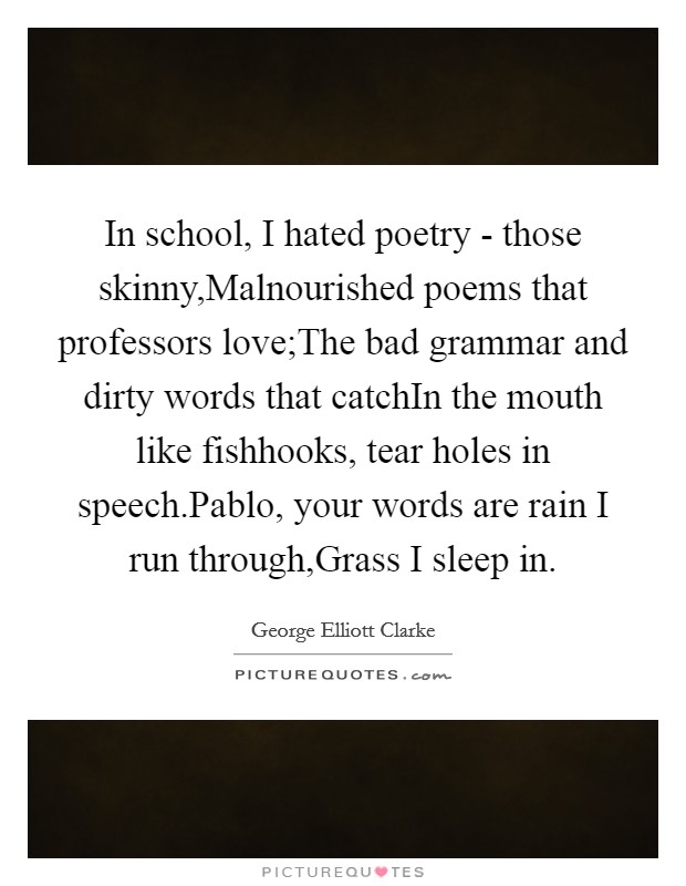 In school, I hated poetry - those skinny,Malnourished poems that professors love;The bad grammar and dirty words that catchIn the mouth like fishhooks, tear holes in speech.Pablo, your words are rain I run through,Grass I sleep in. Picture Quote #1