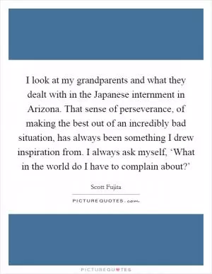 I look at my grandparents and what they dealt with in the Japanese internment in Arizona. That sense of perseverance, of making the best out of an incredibly bad situation, has always been something I drew inspiration from. I always ask myself, ‘What in the world do I have to complain about?’ Picture Quote #1