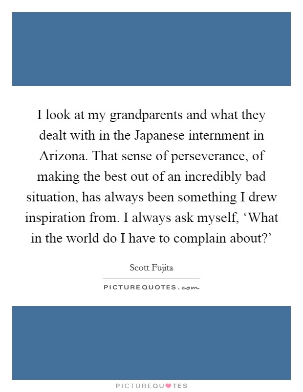 I look at my grandparents and what they dealt with in the Japanese internment in Arizona. That sense of perseverance, of making the best out of an incredibly bad situation, has always been something I drew inspiration from. I always ask myself, ‘What in the world do I have to complain about?' Picture Quote #1