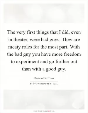 The very first things that I did, even in theater, were bad guys. They are meaty roles for the most part. With the bad guy you have more freedom to experiment and go further out than with a good guy Picture Quote #1