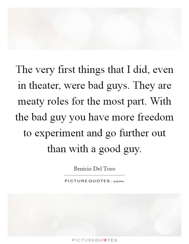 The very first things that I did, even in theater, were bad guys. They are meaty roles for the most part. With the bad guy you have more freedom to experiment and go further out than with a good guy. Picture Quote #1