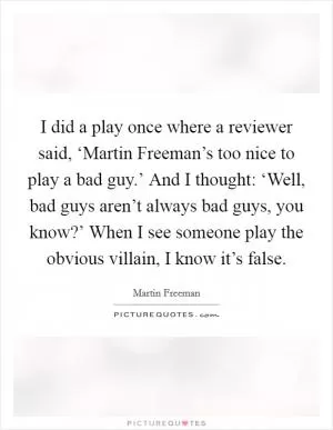 I did a play once where a reviewer said, ‘Martin Freeman’s too nice to play a bad guy.’ And I thought: ‘Well, bad guys aren’t always bad guys, you know?’ When I see someone play the obvious villain, I know it’s false Picture Quote #1