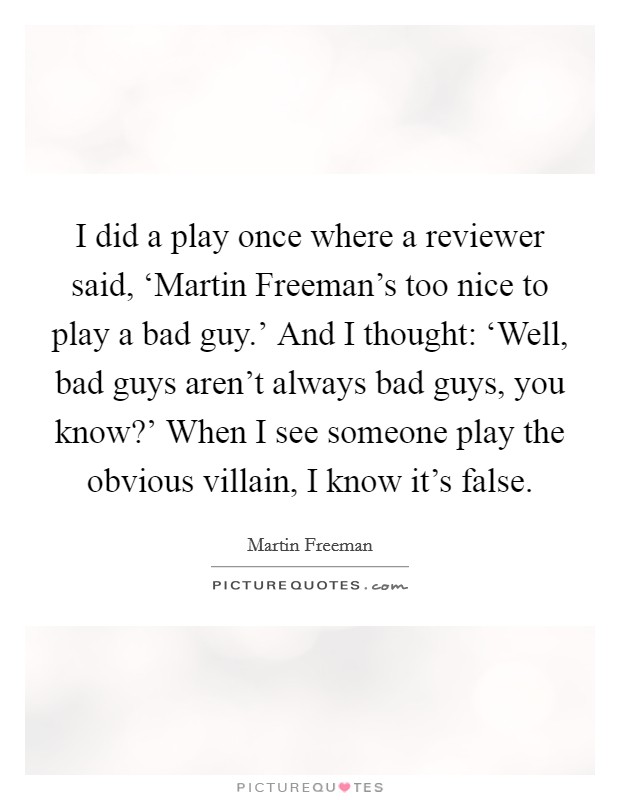 I did a play once where a reviewer said, ‘Martin Freeman's too nice to play a bad guy.' And I thought: ‘Well, bad guys aren't always bad guys, you know?' When I see someone play the obvious villain, I know it's false. Picture Quote #1