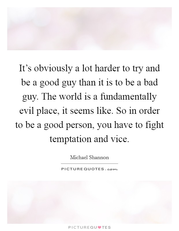 It's obviously a lot harder to try and be a good guy than it is to be a bad guy. The world is a fundamentally evil place, it seems like. So in order to be a good person, you have to fight temptation and vice. Picture Quote #1