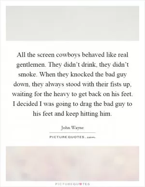 All the screen cowboys behaved like real gentlemen. They didn’t drink, they didn’t smoke. When they knocked the bad guy down, they always stood with their fists up, waiting for the heavy to get back on his feet. I decided I was going to drag the bad guy to his feet and keep hitting him Picture Quote #1