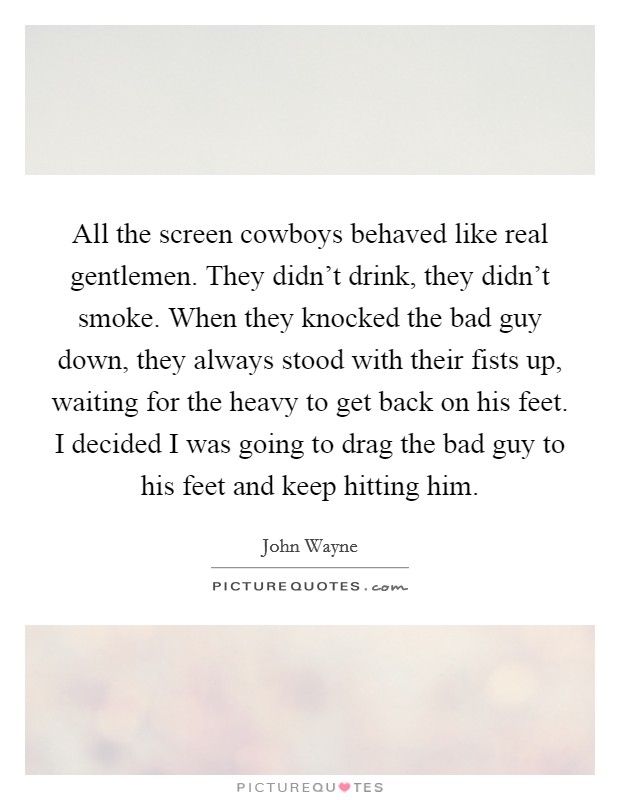 All the screen cowboys behaved like real gentlemen. They didn't drink, they didn't smoke. When they knocked the bad guy down, they always stood with their fists up, waiting for the heavy to get back on his feet. I decided I was going to drag the bad guy to his feet and keep hitting him. Picture Quote #1