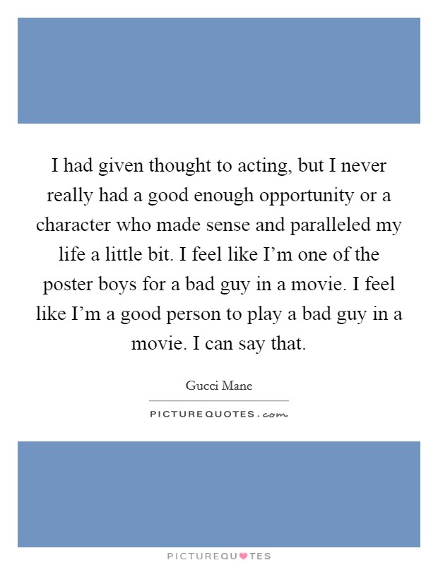 I had given thought to acting, but I never really had a good enough opportunity or a character who made sense and paralleled my life a little bit. I feel like I'm one of the poster boys for a bad guy in a movie. I feel like I'm a good person to play a bad guy in a movie. I can say that. Picture Quote #1