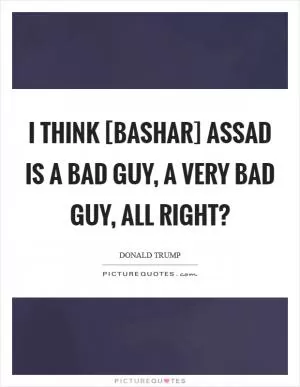 I think [Bashar] Assad is a bad guy, a very bad guy, all right? Picture Quote #1
