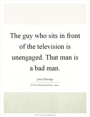 The guy who sits in front of the television is unengaged. That man is a bad man Picture Quote #1
