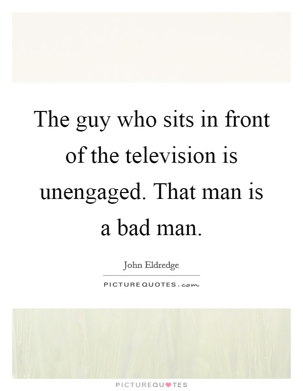 The guy who sits in front of the television is unengaged. That man is a bad man. Picture Quote #1