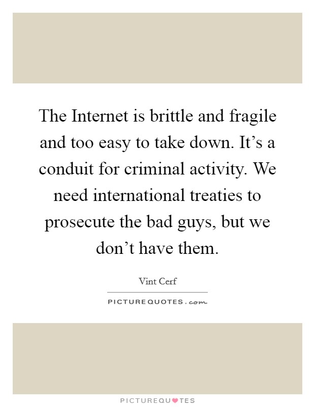 The Internet is brittle and fragile and too easy to take down. It's a conduit for criminal activity. We need international treaties to prosecute the bad guys, but we don't have them. Picture Quote #1