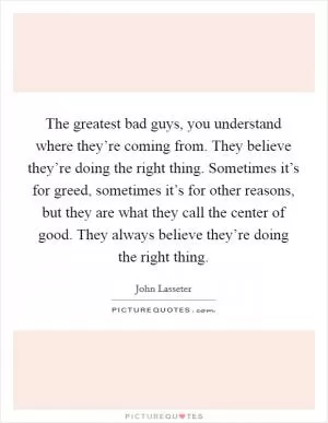 The greatest bad guys, you understand where they’re coming from. They believe they’re doing the right thing. Sometimes it’s for greed, sometimes it’s for other reasons, but they are what they call the center of good. They always believe they’re doing the right thing Picture Quote #1