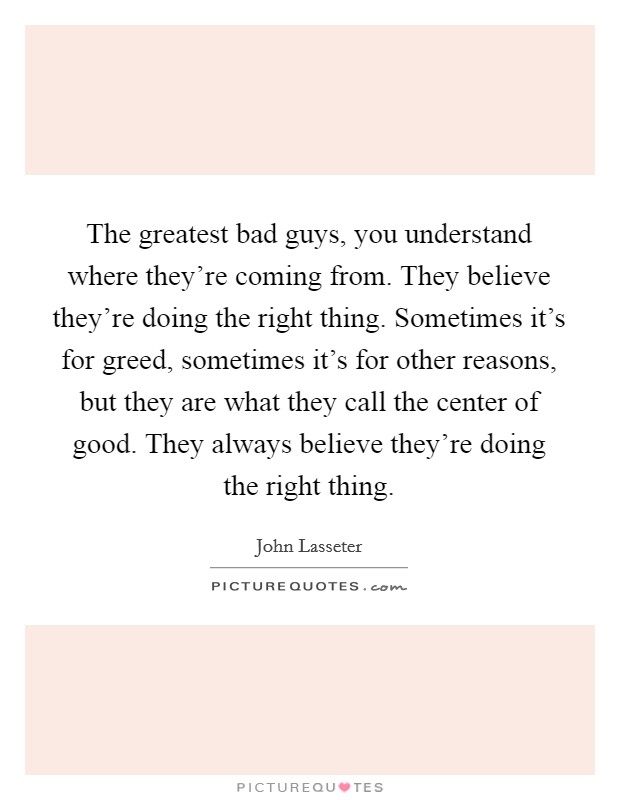 The greatest bad guys, you understand where they're coming from. They believe they're doing the right thing. Sometimes it's for greed, sometimes it's for other reasons, but they are what they call the center of good. They always believe they're doing the right thing. Picture Quote #1