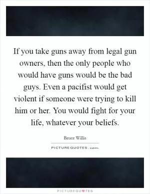 If you take guns away from legal gun owners, then the only people who would have guns would be the bad guys. Even a pacifist would get violent if someone were trying to kill him or her. You would fight for your life, whatever your beliefs Picture Quote #1