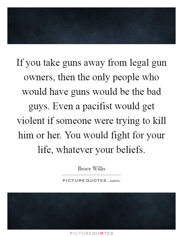 If you take guns away from legal gun owners, then the only people who would have guns would be the bad guys. Even a pacifist would get violent if someone were trying to kill him or her. You would fight for your life, whatever your beliefs. Picture Quote #1