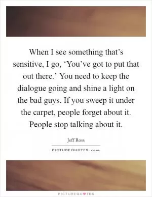 When I see something that’s sensitive, I go, ‘You’ve got to put that out there.’ You need to keep the dialogue going and shine a light on the bad guys. If you sweep it under the carpet, people forget about it. People stop talking about it Picture Quote #1