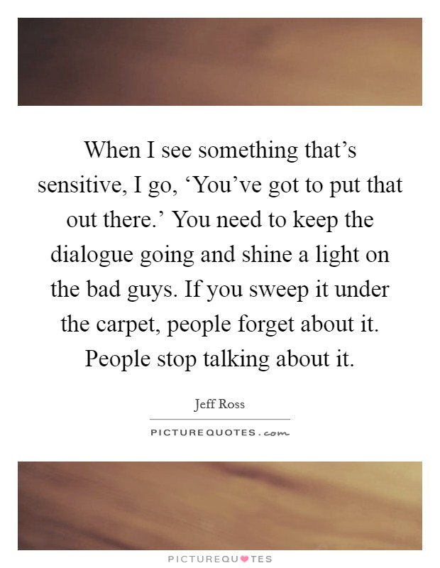 When I see something that's sensitive, I go, ‘You've got to put that out there.' You need to keep the dialogue going and shine a light on the bad guys. If you sweep it under the carpet, people forget about it. People stop talking about it. Picture Quote #1