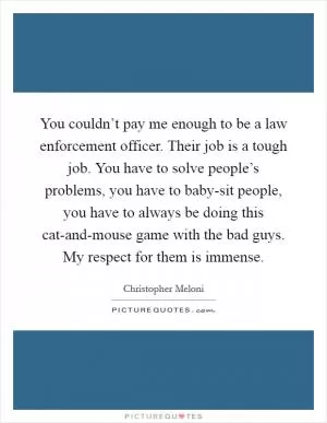 You couldn’t pay me enough to be a law enforcement officer. Their job is a tough job. You have to solve people’s problems, you have to baby-sit people, you have to always be doing this cat-and-mouse game with the bad guys. My respect for them is immense Picture Quote #1