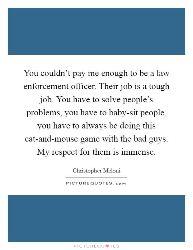 You couldn't pay me enough to be a law enforcement officer. Their job is a tough job. You have to solve people's problems, you have to baby-sit people, you have to always be doing this cat-and-mouse game with the bad guys. My respect for them is immense. Picture Quote #1