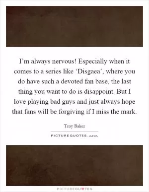 I’m always nervous! Especially when it comes to a series like ‘Disgaea’, where you do have such a devoted fan base, the last thing you want to do is disappoint. But I love playing bad guys and just always hope that fans will be forgiving if I miss the mark Picture Quote #1