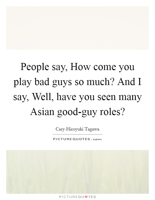 People say, How come you play bad guys so much? And I say, Well, have you seen many Asian good-guy roles? Picture Quote #1