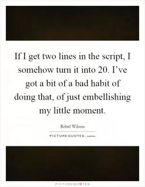 If I get two lines in the script, I somehow turn it into 20. I’ve got a bit of a bad habit of doing that, of just embellishing my little moment Picture Quote #1