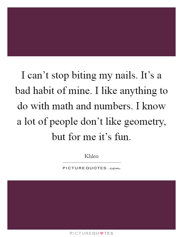 I can't stop biting my nails. It's a bad habit of mine. I like anything to do with math and numbers. I know a lot of people don't like geometry, but for me it's fun. Picture Quote #1