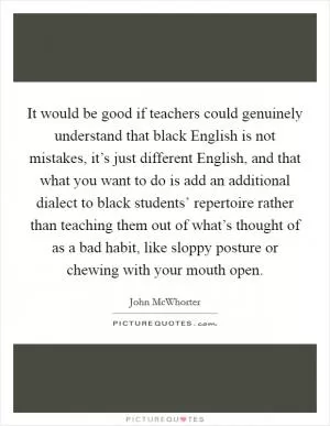 It would be good if teachers could genuinely understand that black English is not mistakes, it’s just different English, and that what you want to do is add an additional dialect to black students’ repertoire rather than teaching them out of what’s thought of as a bad habit, like sloppy posture or chewing with your mouth open Picture Quote #1