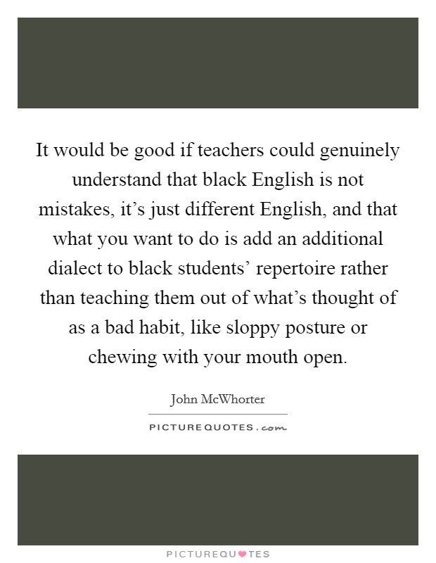 It would be good if teachers could genuinely understand that black English is not mistakes, it's just different English, and that what you want to do is add an additional dialect to black students' repertoire rather than teaching them out of what's thought of as a bad habit, like sloppy posture or chewing with your mouth open. Picture Quote #1