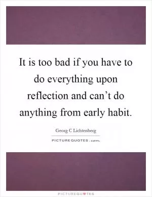It is too bad if you have to do everything upon reflection and can’t do anything from early habit Picture Quote #1