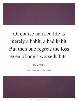 Of course married life is merely a habit, a bad habit. But then one regrets the loss even of one’s worse habits Picture Quote #1