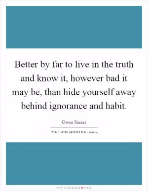 Better by far to live in the truth and know it, however bad it may be, than hide yourself away behind ignorance and habit Picture Quote #1