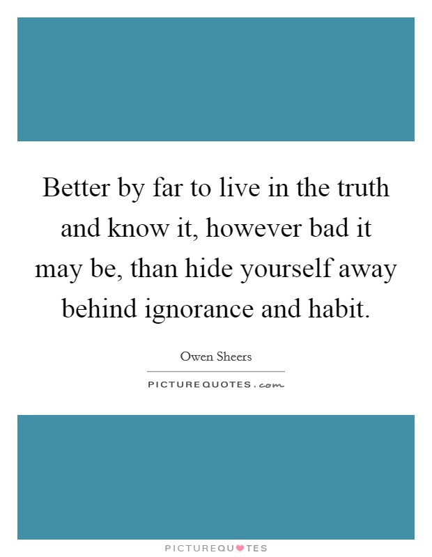 Better by far to live in the truth and know it, however bad it may be, than hide yourself away behind ignorance and habit. Picture Quote #1