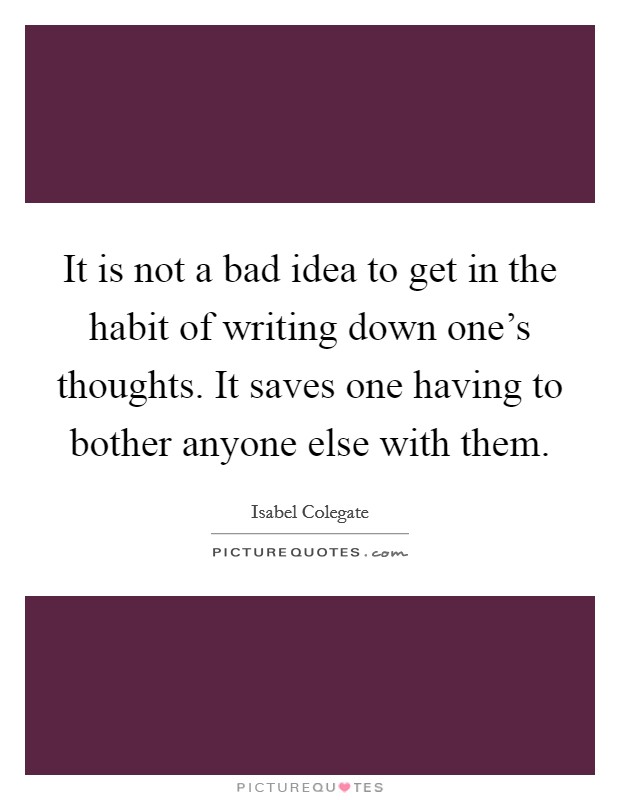 It is not a bad idea to get in the habit of writing down one's thoughts. It saves one having to bother anyone else with them. Picture Quote #1
